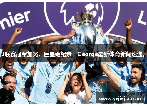 J联赛冠军加冕，巨星破纪录！George最新体育新闻速递。